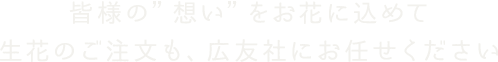 皆様の”想い”をお花に込めて生花のご注文も、広友社にお任せください